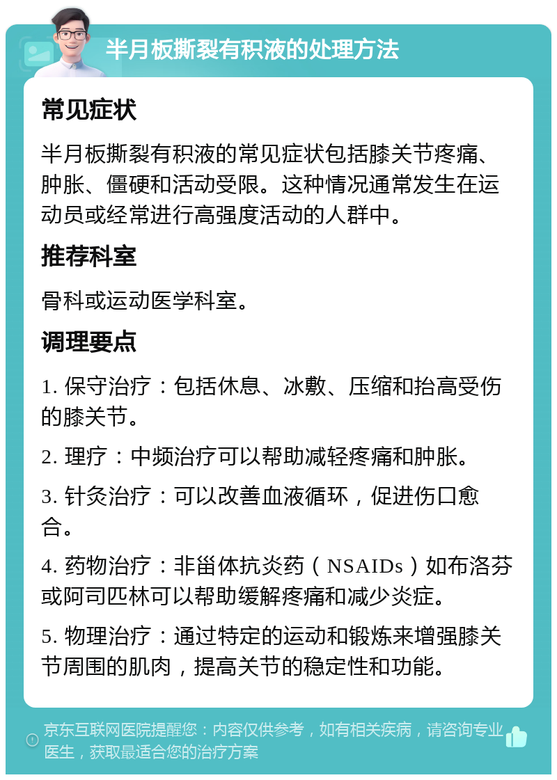 半月板撕裂有积液的处理方法 常见症状 半月板撕裂有积液的常见症状包括膝关节疼痛、肿胀、僵硬和活动受限。这种情况通常发生在运动员或经常进行高强度活动的人群中。 推荐科室 骨科或运动医学科室。 调理要点 1. 保守治疗：包括休息、冰敷、压缩和抬高受伤的膝关节。 2. 理疗：中频治疗可以帮助减轻疼痛和肿胀。 3. 针灸治疗：可以改善血液循环，促进伤口愈合。 4. 药物治疗：非甾体抗炎药（NSAIDs）如布洛芬或阿司匹林可以帮助缓解疼痛和减少炎症。 5. 物理治疗：通过特定的运动和锻炼来增强膝关节周围的肌肉，提高关节的稳定性和功能。