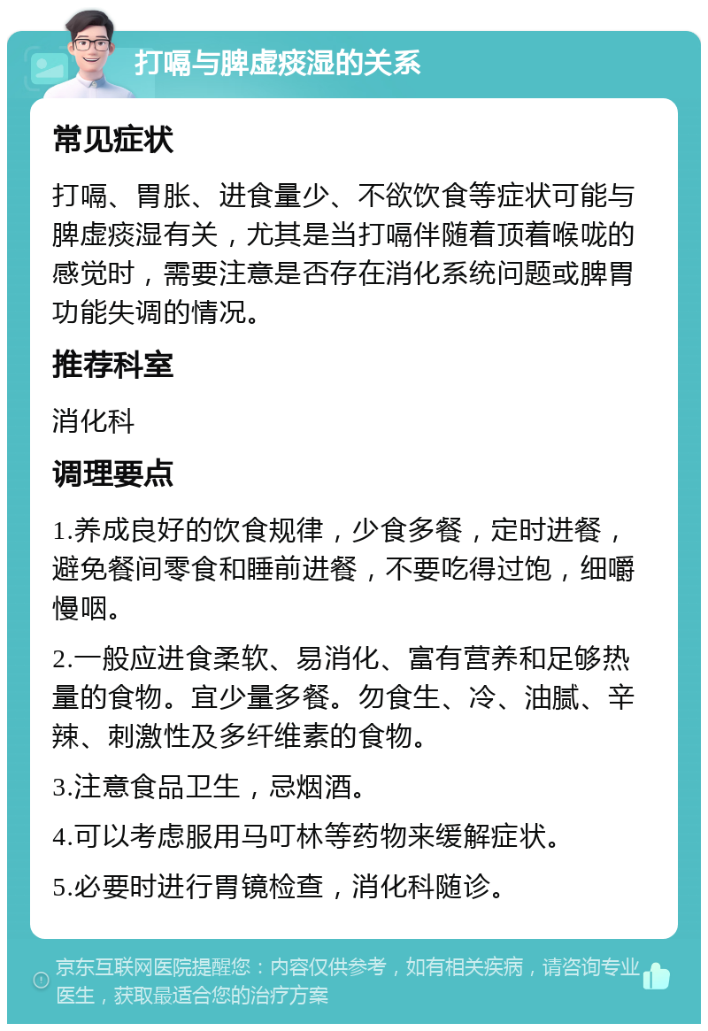 打嗝与脾虚痰湿的关系 常见症状 打嗝、胃胀、进食量少、不欲饮食等症状可能与脾虚痰湿有关，尤其是当打嗝伴随着顶着喉咙的感觉时，需要注意是否存在消化系统问题或脾胃功能失调的情况。 推荐科室 消化科 调理要点 1.养成良好的饮食规律，少食多餐，定时进餐，避免餐间零食和睡前进餐，不要吃得过饱，细嚼慢咽。 2.一般应进食柔软、易消化、富有营养和足够热量的食物。宜少量多餐。勿食生、冷、油腻、辛辣、刺激性及多纤维素的食物。 3.注意食品卫生，忌烟酒。 4.可以考虑服用马叮林等药物来缓解症状。 5.必要时进行胃镜检查，消化科随诊。