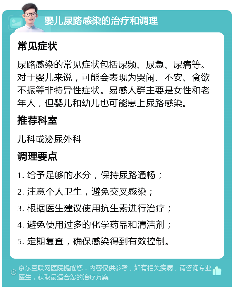 婴儿尿路感染的治疗和调理 常见症状 尿路感染的常见症状包括尿频、尿急、尿痛等。对于婴儿来说，可能会表现为哭闹、不安、食欲不振等非特异性症状。易感人群主要是女性和老年人，但婴儿和幼儿也可能患上尿路感染。 推荐科室 儿科或泌尿外科 调理要点 1. 给予足够的水分，保持尿路通畅； 2. 注意个人卫生，避免交叉感染； 3. 根据医生建议使用抗生素进行治疗； 4. 避免使用过多的化学药品和清洁剂； 5. 定期复查，确保感染得到有效控制。