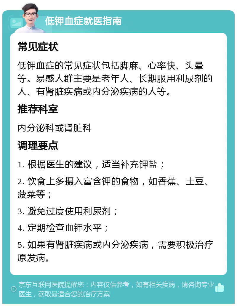 低钾血症就医指南 常见症状 低钾血症的常见症状包括脚麻、心率快、头晕等。易感人群主要是老年人、长期服用利尿剂的人、有肾脏疾病或内分泌疾病的人等。 推荐科室 内分泌科或肾脏科 调理要点 1. 根据医生的建议，适当补充钾盐； 2. 饮食上多摄入富含钾的食物，如香蕉、土豆、菠菜等； 3. 避免过度使用利尿剂； 4. 定期检查血钾水平； 5. 如果有肾脏疾病或内分泌疾病，需要积极治疗原发病。