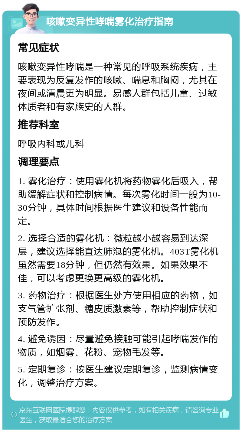 咳嗽变异性哮喘雾化治疗指南 常见症状 咳嗽变异性哮喘是一种常见的呼吸系统疾病，主要表现为反复发作的咳嗽、喘息和胸闷，尤其在夜间或清晨更为明显。易感人群包括儿童、过敏体质者和有家族史的人群。 推荐科室 呼吸内科或儿科 调理要点 1. 雾化治疗：使用雾化机将药物雾化后吸入，帮助缓解症状和控制病情。每次雾化时间一般为10-30分钟，具体时间根据医生建议和设备性能而定。 2. 选择合适的雾化机：微粒越小越容易到达深层，建议选择能直达肺泡的雾化机。403T雾化机虽然需要18分钟，但仍然有效果。如果效果不佳，可以考虑更换更高级的雾化机。 3. 药物治疗：根据医生处方使用相应的药物，如支气管扩张剂、糖皮质激素等，帮助控制症状和预防发作。 4. 避免诱因：尽量避免接触可能引起哮喘发作的物质，如烟雾、花粉、宠物毛发等。 5. 定期复诊：按医生建议定期复诊，监测病情变化，调整治疗方案。