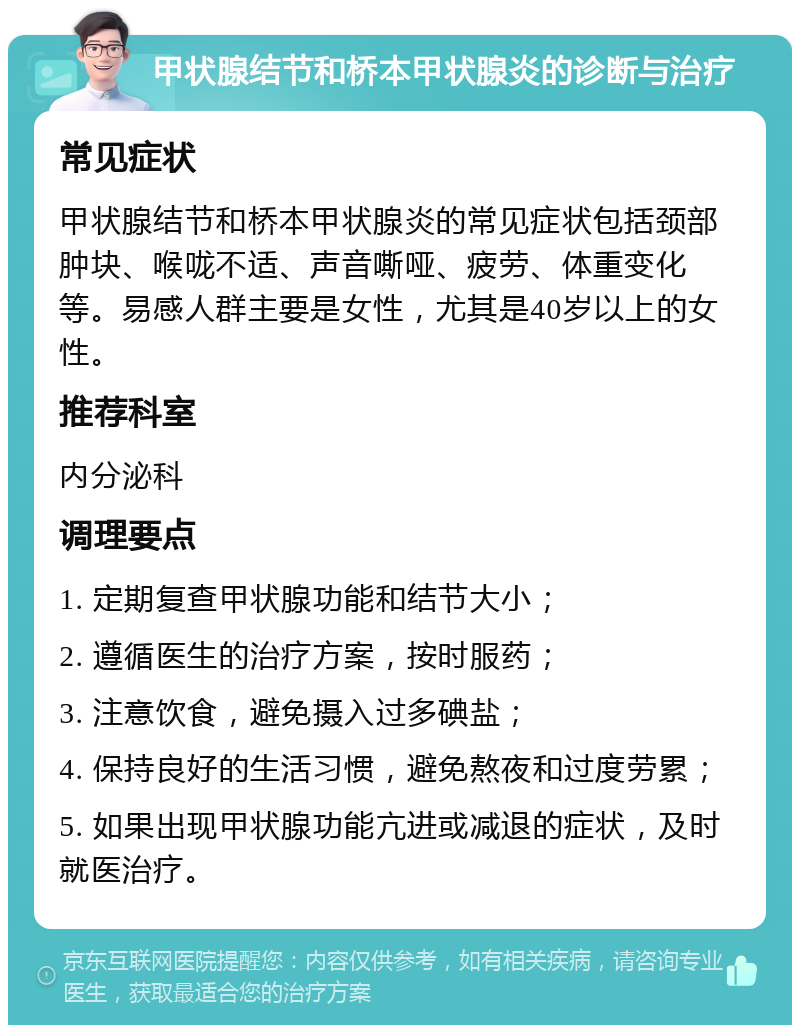 甲状腺结节和桥本甲状腺炎的诊断与治疗 常见症状 甲状腺结节和桥本甲状腺炎的常见症状包括颈部肿块、喉咙不适、声音嘶哑、疲劳、体重变化等。易感人群主要是女性，尤其是40岁以上的女性。 推荐科室 内分泌科 调理要点 1. 定期复查甲状腺功能和结节大小； 2. 遵循医生的治疗方案，按时服药； 3. 注意饮食，避免摄入过多碘盐； 4. 保持良好的生活习惯，避免熬夜和过度劳累； 5. 如果出现甲状腺功能亢进或减退的症状，及时就医治疗。