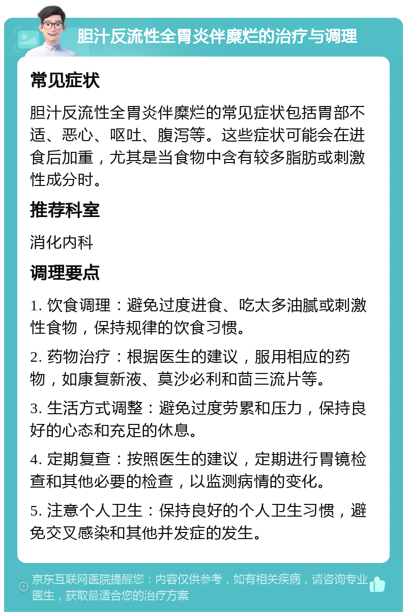 胆汁反流性全胃炎伴糜烂的治疗与调理 常见症状 胆汁反流性全胃炎伴糜烂的常见症状包括胃部不适、恶心、呕吐、腹泻等。这些症状可能会在进食后加重，尤其是当食物中含有较多脂肪或刺激性成分时。 推荐科室 消化内科 调理要点 1. 饮食调理：避免过度进食、吃太多油腻或刺激性食物，保持规律的饮食习惯。 2. 药物治疗：根据医生的建议，服用相应的药物，如康复新液、莫沙必利和茴三流片等。 3. 生活方式调整：避免过度劳累和压力，保持良好的心态和充足的休息。 4. 定期复查：按照医生的建议，定期进行胃镜检查和其他必要的检查，以监测病情的变化。 5. 注意个人卫生：保持良好的个人卫生习惯，避免交叉感染和其他并发症的发生。