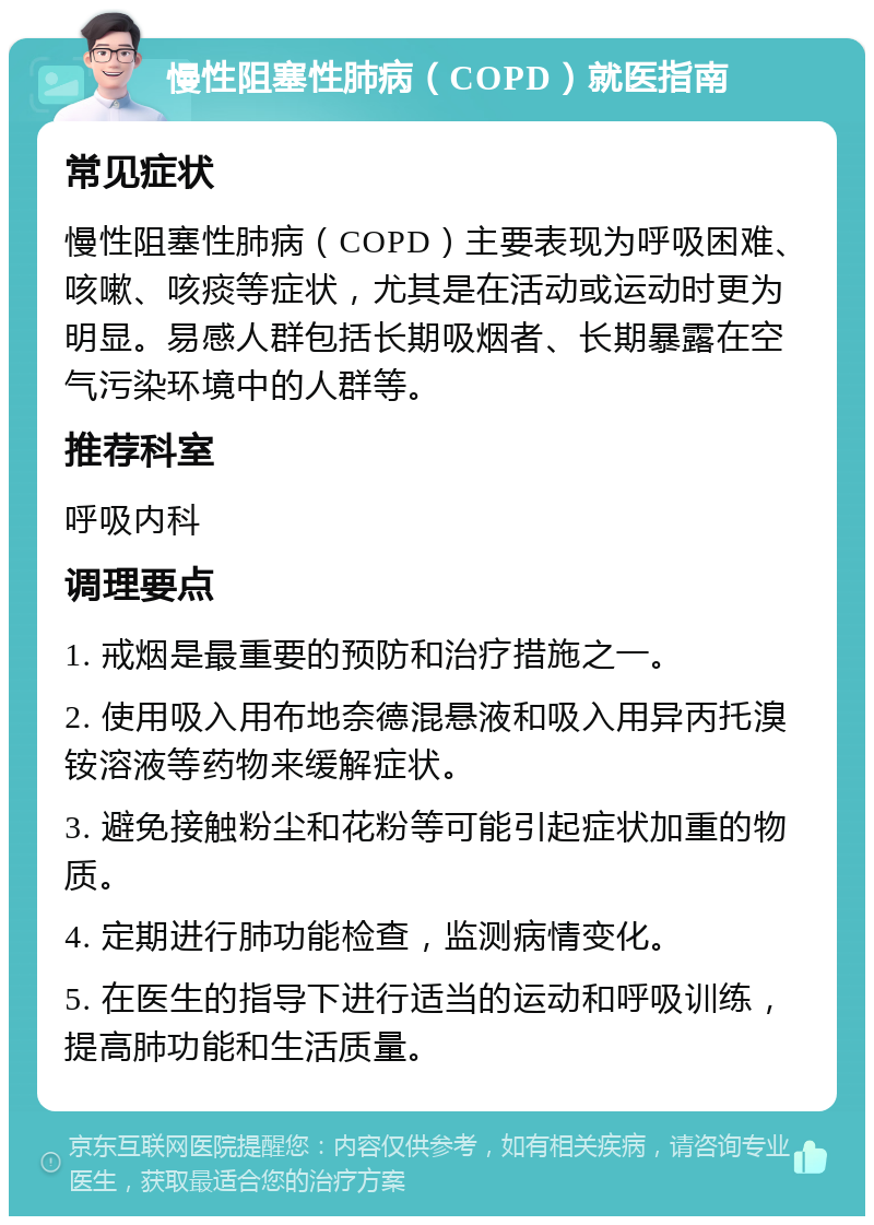 慢性阻塞性肺病（COPD）就医指南 常见症状 慢性阻塞性肺病（COPD）主要表现为呼吸困难、咳嗽、咳痰等症状，尤其是在活动或运动时更为明显。易感人群包括长期吸烟者、长期暴露在空气污染环境中的人群等。 推荐科室 呼吸内科 调理要点 1. 戒烟是最重要的预防和治疗措施之一。 2. 使用吸入用布地奈德混悬液和吸入用异丙托溴铵溶液等药物来缓解症状。 3. 避免接触粉尘和花粉等可能引起症状加重的物质。 4. 定期进行肺功能检查，监测病情变化。 5. 在医生的指导下进行适当的运动和呼吸训练，提高肺功能和生活质量。