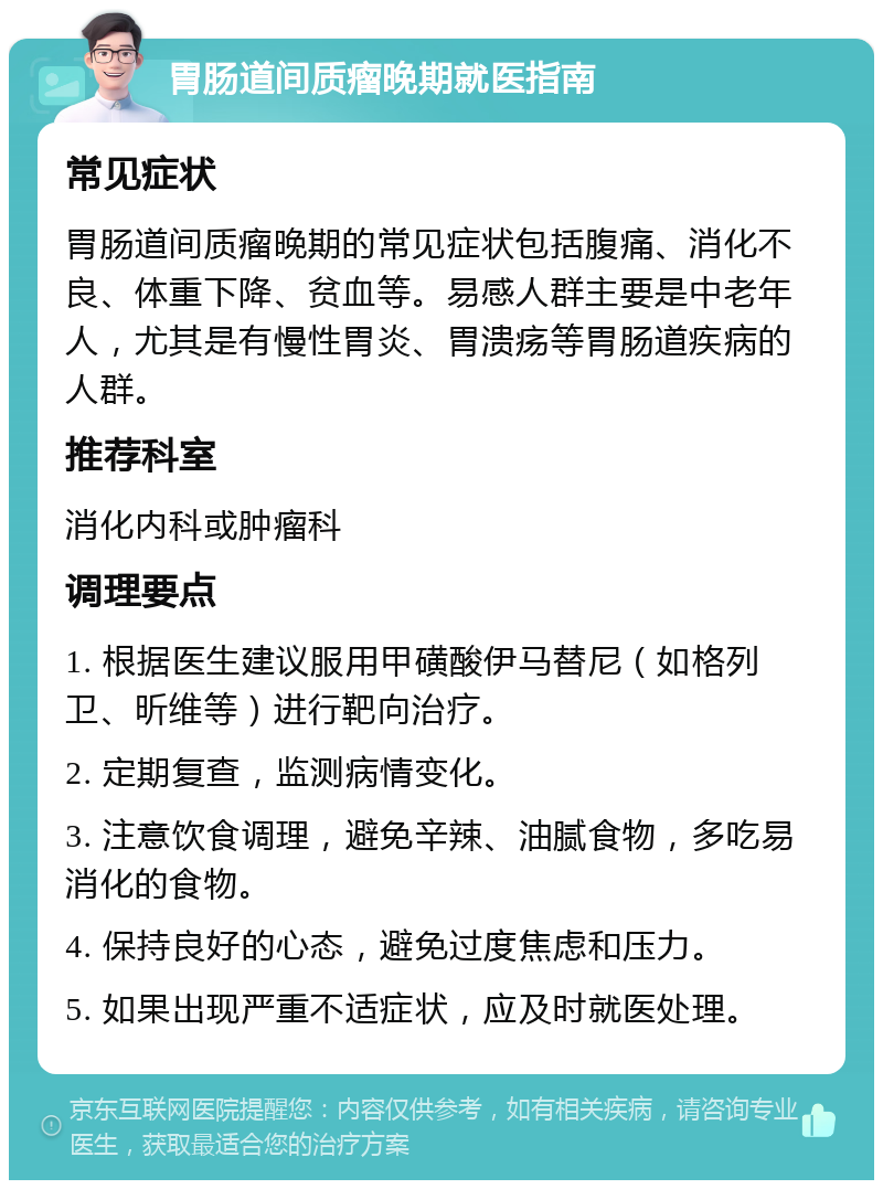 胃肠道间质瘤晚期就医指南 常见症状 胃肠道间质瘤晚期的常见症状包括腹痛、消化不良、体重下降、贫血等。易感人群主要是中老年人，尤其是有慢性胃炎、胃溃疡等胃肠道疾病的人群。 推荐科室 消化内科或肿瘤科 调理要点 1. 根据医生建议服用甲磺酸伊马替尼（如格列卫、昕维等）进行靶向治疗。 2. 定期复查，监测病情变化。 3. 注意饮食调理，避免辛辣、油腻食物，多吃易消化的食物。 4. 保持良好的心态，避免过度焦虑和压力。 5. 如果出现严重不适症状，应及时就医处理。