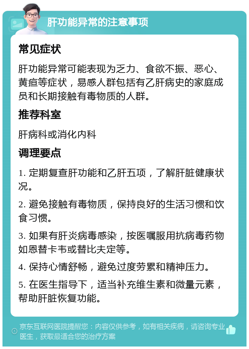 肝功能异常的注意事项 常见症状 肝功能异常可能表现为乏力、食欲不振、恶心、黄疸等症状，易感人群包括有乙肝病史的家庭成员和长期接触有毒物质的人群。 推荐科室 肝病科或消化内科 调理要点 1. 定期复查肝功能和乙肝五项，了解肝脏健康状况。 2. 避免接触有毒物质，保持良好的生活习惯和饮食习惯。 3. 如果有肝炎病毒感染，按医嘱服用抗病毒药物如恩替卡韦或替比夫定等。 4. 保持心情舒畅，避免过度劳累和精神压力。 5. 在医生指导下，适当补充维生素和微量元素，帮助肝脏恢复功能。