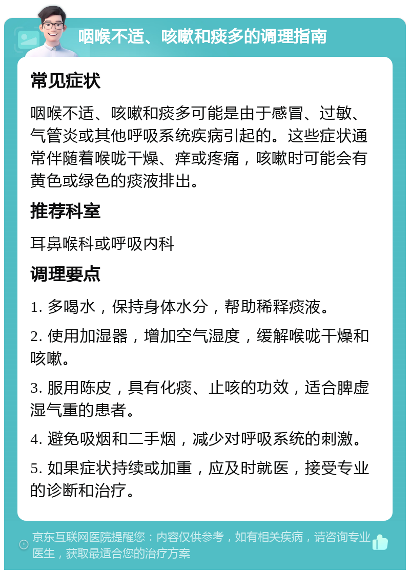 咽喉不适、咳嗽和痰多的调理指南 常见症状 咽喉不适、咳嗽和痰多可能是由于感冒、过敏、气管炎或其他呼吸系统疾病引起的。这些症状通常伴随着喉咙干燥、痒或疼痛，咳嗽时可能会有黄色或绿色的痰液排出。 推荐科室 耳鼻喉科或呼吸内科 调理要点 1. 多喝水，保持身体水分，帮助稀释痰液。 2. 使用加湿器，增加空气湿度，缓解喉咙干燥和咳嗽。 3. 服用陈皮，具有化痰、止咳的功效，适合脾虚湿气重的患者。 4. 避免吸烟和二手烟，减少对呼吸系统的刺激。 5. 如果症状持续或加重，应及时就医，接受专业的诊断和治疗。