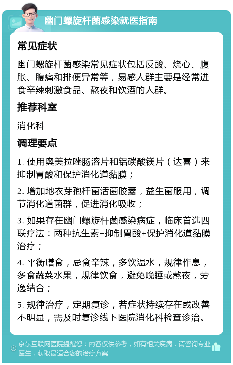 幽门螺旋杆菌感染就医指南 常见症状 幽门螺旋杆菌感染常见症状包括反酸、烧心、腹胀、腹痛和排便异常等，易感人群主要是经常进食辛辣刺激食品、熬夜和饮酒的人群。 推荐科室 消化科 调理要点 1. 使用奥美拉唑肠溶片和铝碳酸镁片（达喜）来抑制胃酸和保护消化道黏膜； 2. 增加地衣芽孢杆菌活菌胶囊，益生菌服用，调节消化道菌群，促进消化吸收； 3. 如果存在幽门螺旋杆菌感染病症，临床首选四联疗法：两种抗生素+抑制胃酸+保护消化道黏膜治疗； 4. 平衡膳食，忌食辛辣，多饮温水，规律作息，多食蔬菜水果，规律饮食，避免晚睡或熬夜，劳逸结合； 5. 规律治疗，定期复诊，若症状持续存在或改善不明显，需及时复诊线下医院消化科检查诊治。