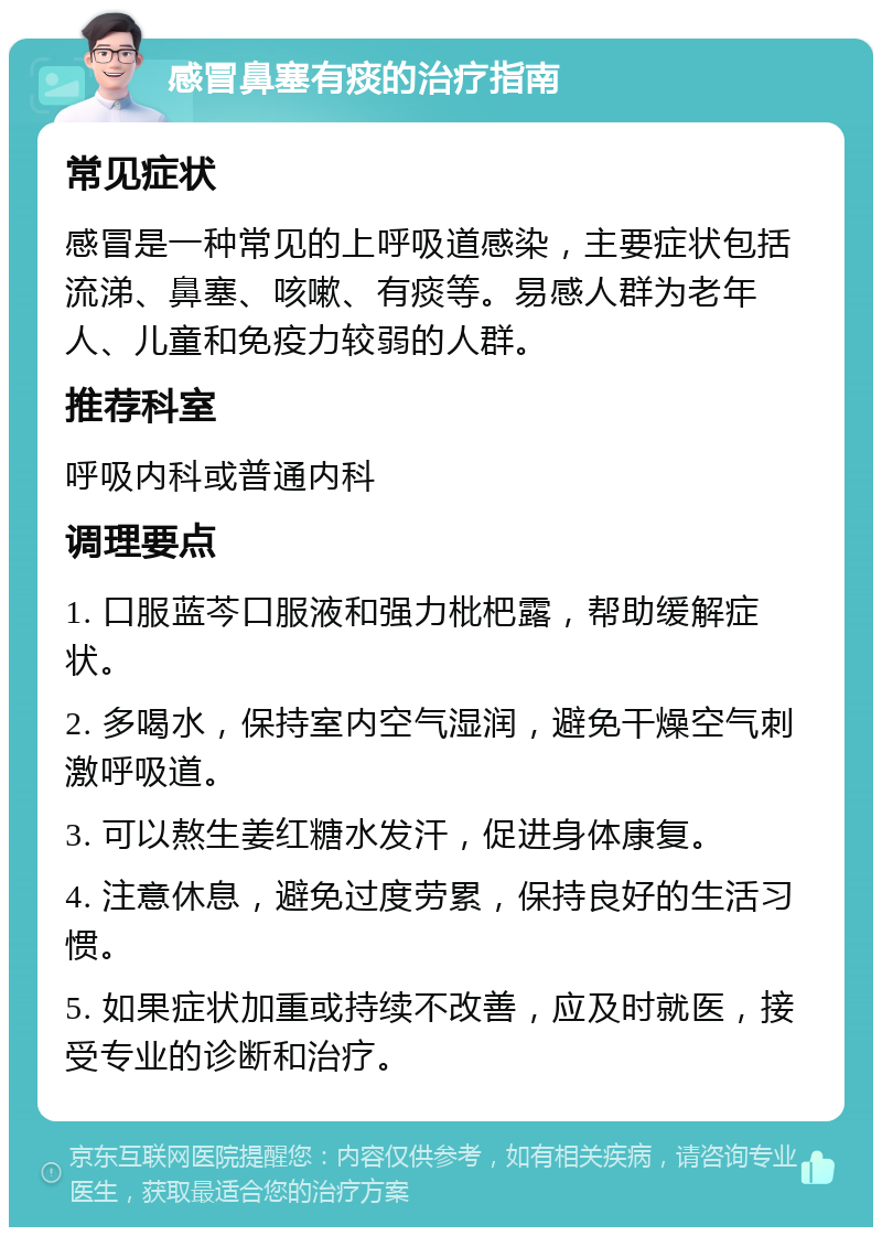 感冒鼻塞有痰的治疗指南 常见症状 感冒是一种常见的上呼吸道感染，主要症状包括流涕、鼻塞、咳嗽、有痰等。易感人群为老年人、儿童和免疫力较弱的人群。 推荐科室 呼吸内科或普通内科 调理要点 1. 口服蓝芩口服液和强力枇杷露，帮助缓解症状。 2. 多喝水，保持室内空气湿润，避免干燥空气刺激呼吸道。 3. 可以熬生姜红糖水发汗，促进身体康复。 4. 注意休息，避免过度劳累，保持良好的生活习惯。 5. 如果症状加重或持续不改善，应及时就医，接受专业的诊断和治疗。