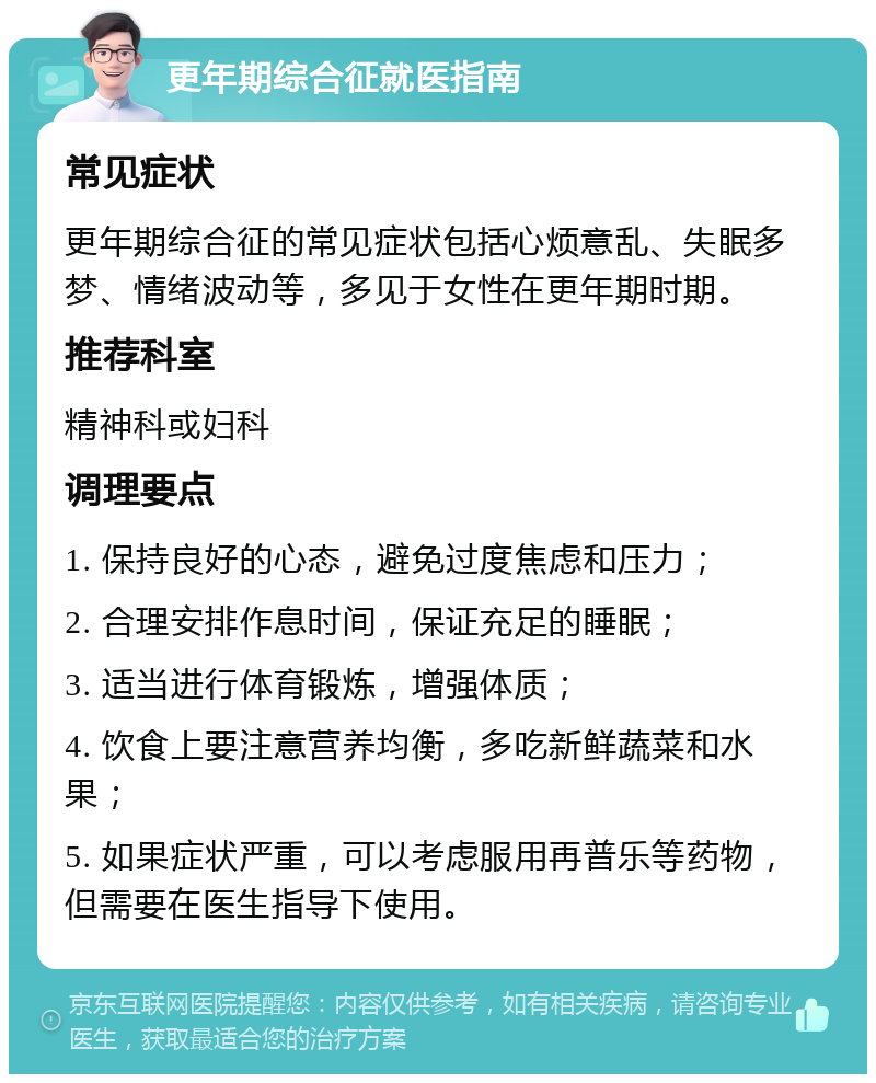 更年期综合征就医指南 常见症状 更年期综合征的常见症状包括心烦意乱、失眠多梦、情绪波动等，多见于女性在更年期时期。 推荐科室 精神科或妇科 调理要点 1. 保持良好的心态，避免过度焦虑和压力； 2. 合理安排作息时间，保证充足的睡眠； 3. 适当进行体育锻炼，增强体质； 4. 饮食上要注意营养均衡，多吃新鲜蔬菜和水果； 5. 如果症状严重，可以考虑服用再普乐等药物，但需要在医生指导下使用。