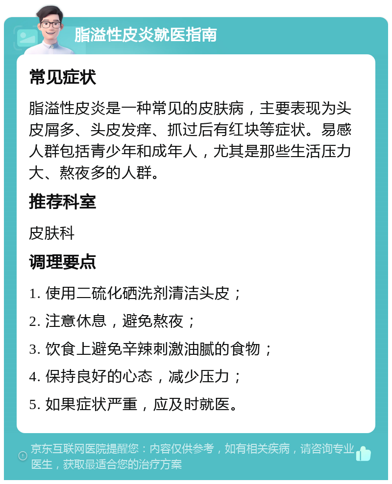 脂溢性皮炎就医指南 常见症状 脂溢性皮炎是一种常见的皮肤病，主要表现为头皮屑多、头皮发痒、抓过后有红块等症状。易感人群包括青少年和成年人，尤其是那些生活压力大、熬夜多的人群。 推荐科室 皮肤科 调理要点 1. 使用二硫化硒洗剂清洁头皮； 2. 注意休息，避免熬夜； 3. 饮食上避免辛辣刺激油腻的食物； 4. 保持良好的心态，减少压力； 5. 如果症状严重，应及时就医。