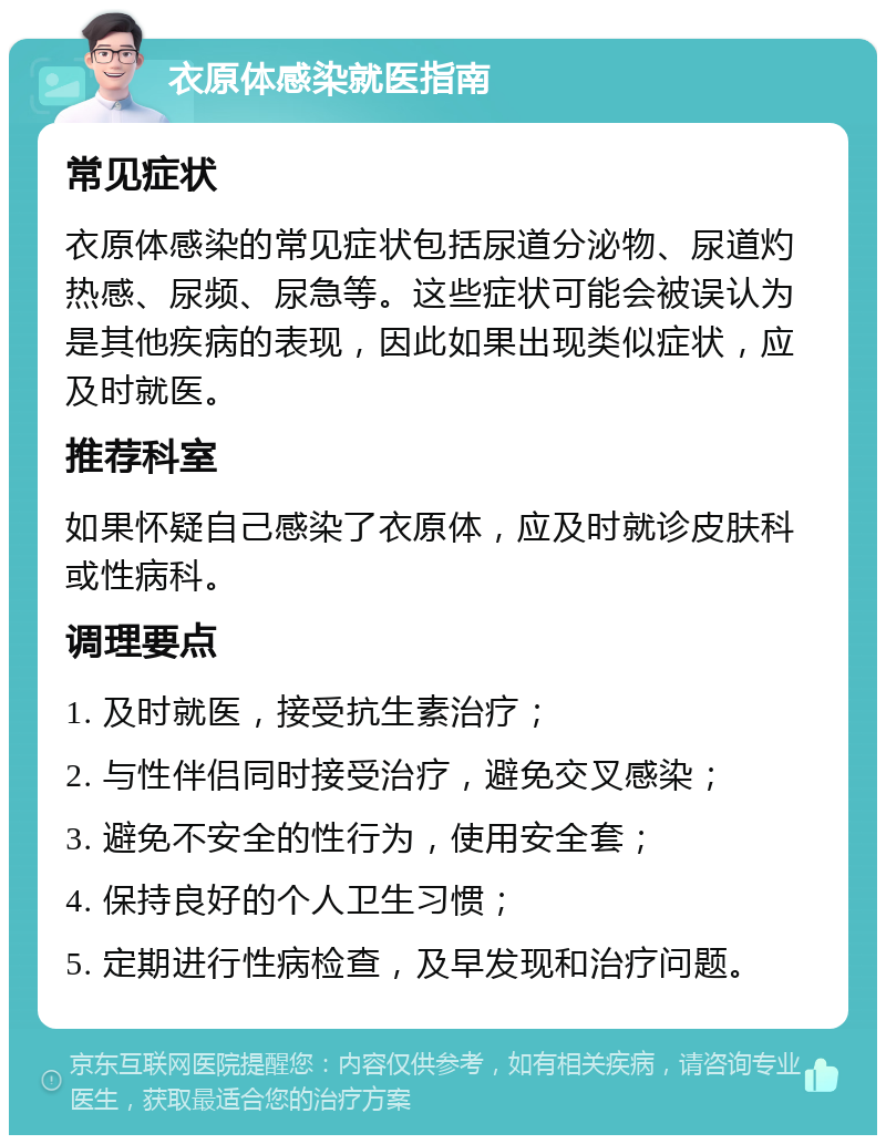 衣原体感染就医指南 常见症状 衣原体感染的常见症状包括尿道分泌物、尿道灼热感、尿频、尿急等。这些症状可能会被误认为是其他疾病的表现，因此如果出现类似症状，应及时就医。 推荐科室 如果怀疑自己感染了衣原体，应及时就诊皮肤科或性病科。 调理要点 1. 及时就医，接受抗生素治疗； 2. 与性伴侣同时接受治疗，避免交叉感染； 3. 避免不安全的性行为，使用安全套； 4. 保持良好的个人卫生习惯； 5. 定期进行性病检查，及早发现和治疗问题。