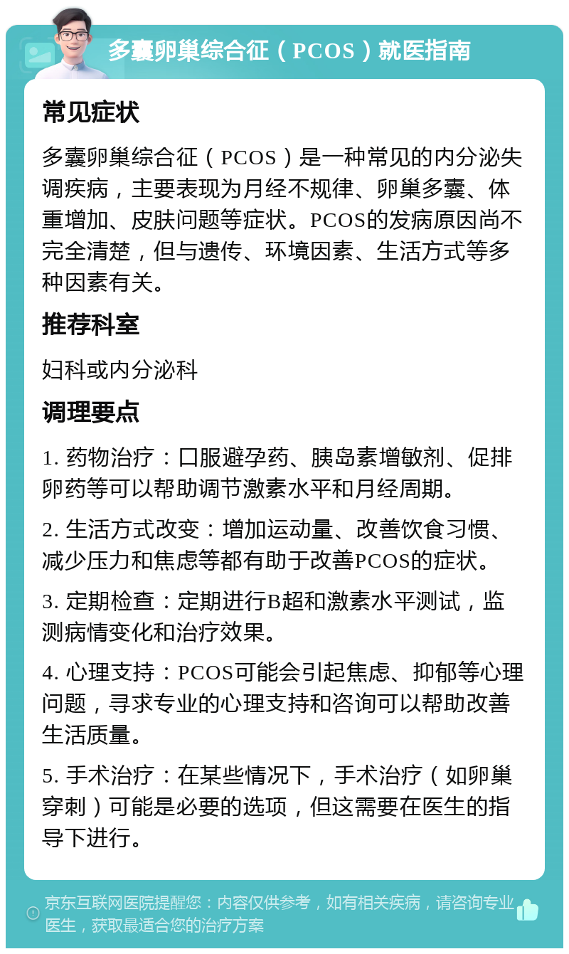 多囊卵巢综合征（PCOS）就医指南 常见症状 多囊卵巢综合征（PCOS）是一种常见的内分泌失调疾病，主要表现为月经不规律、卵巢多囊、体重增加、皮肤问题等症状。PCOS的发病原因尚不完全清楚，但与遗传、环境因素、生活方式等多种因素有关。 推荐科室 妇科或内分泌科 调理要点 1. 药物治疗：口服避孕药、胰岛素增敏剂、促排卵药等可以帮助调节激素水平和月经周期。 2. 生活方式改变：增加运动量、改善饮食习惯、减少压力和焦虑等都有助于改善PCOS的症状。 3. 定期检查：定期进行B超和激素水平测试，监测病情变化和治疗效果。 4. 心理支持：PCOS可能会引起焦虑、抑郁等心理问题，寻求专业的心理支持和咨询可以帮助改善生活质量。 5. 手术治疗：在某些情况下，手术治疗（如卵巢穿刺）可能是必要的选项，但这需要在医生的指导下进行。