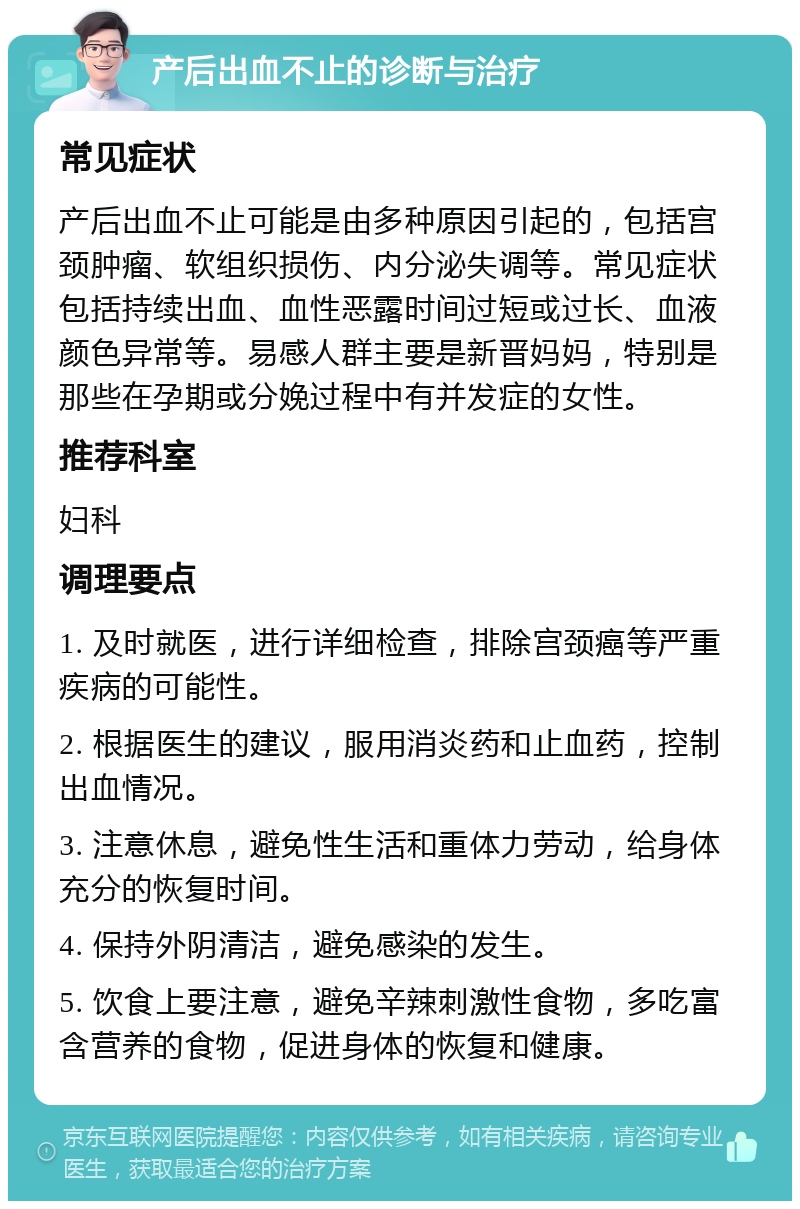 产后出血不止的诊断与治疗 常见症状 产后出血不止可能是由多种原因引起的，包括宫颈肿瘤、软组织损伤、内分泌失调等。常见症状包括持续出血、血性恶露时间过短或过长、血液颜色异常等。易感人群主要是新晋妈妈，特别是那些在孕期或分娩过程中有并发症的女性。 推荐科室 妇科 调理要点 1. 及时就医，进行详细检查，排除宫颈癌等严重疾病的可能性。 2. 根据医生的建议，服用消炎药和止血药，控制出血情况。 3. 注意休息，避免性生活和重体力劳动，给身体充分的恢复时间。 4. 保持外阴清洁，避免感染的发生。 5. 饮食上要注意，避免辛辣刺激性食物，多吃富含营养的食物，促进身体的恢复和健康。