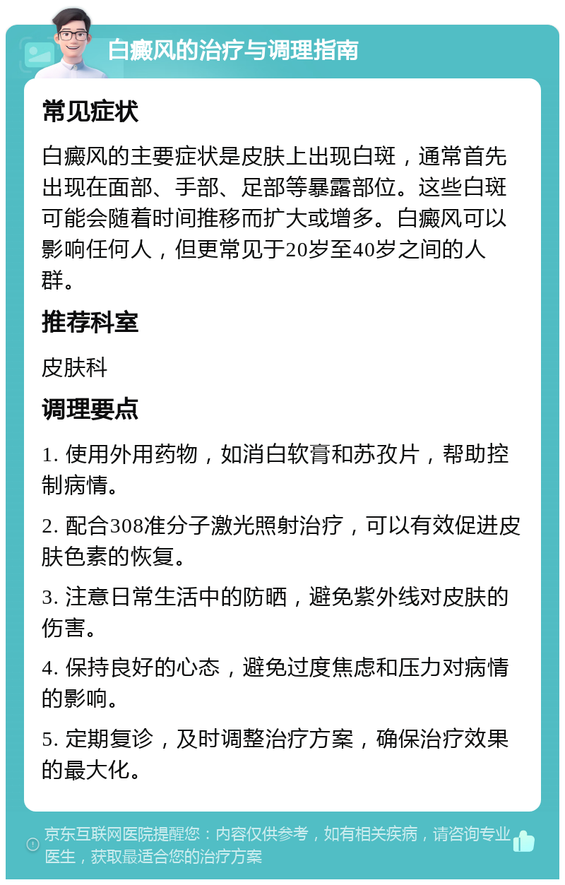 白癜风的治疗与调理指南 常见症状 白癜风的主要症状是皮肤上出现白斑，通常首先出现在面部、手部、足部等暴露部位。这些白斑可能会随着时间推移而扩大或增多。白癜风可以影响任何人，但更常见于20岁至40岁之间的人群。 推荐科室 皮肤科 调理要点 1. 使用外用药物，如消白软膏和苏孜片，帮助控制病情。 2. 配合308准分子激光照射治疗，可以有效促进皮肤色素的恢复。 3. 注意日常生活中的防晒，避免紫外线对皮肤的伤害。 4. 保持良好的心态，避免过度焦虑和压力对病情的影响。 5. 定期复诊，及时调整治疗方案，确保治疗效果的最大化。