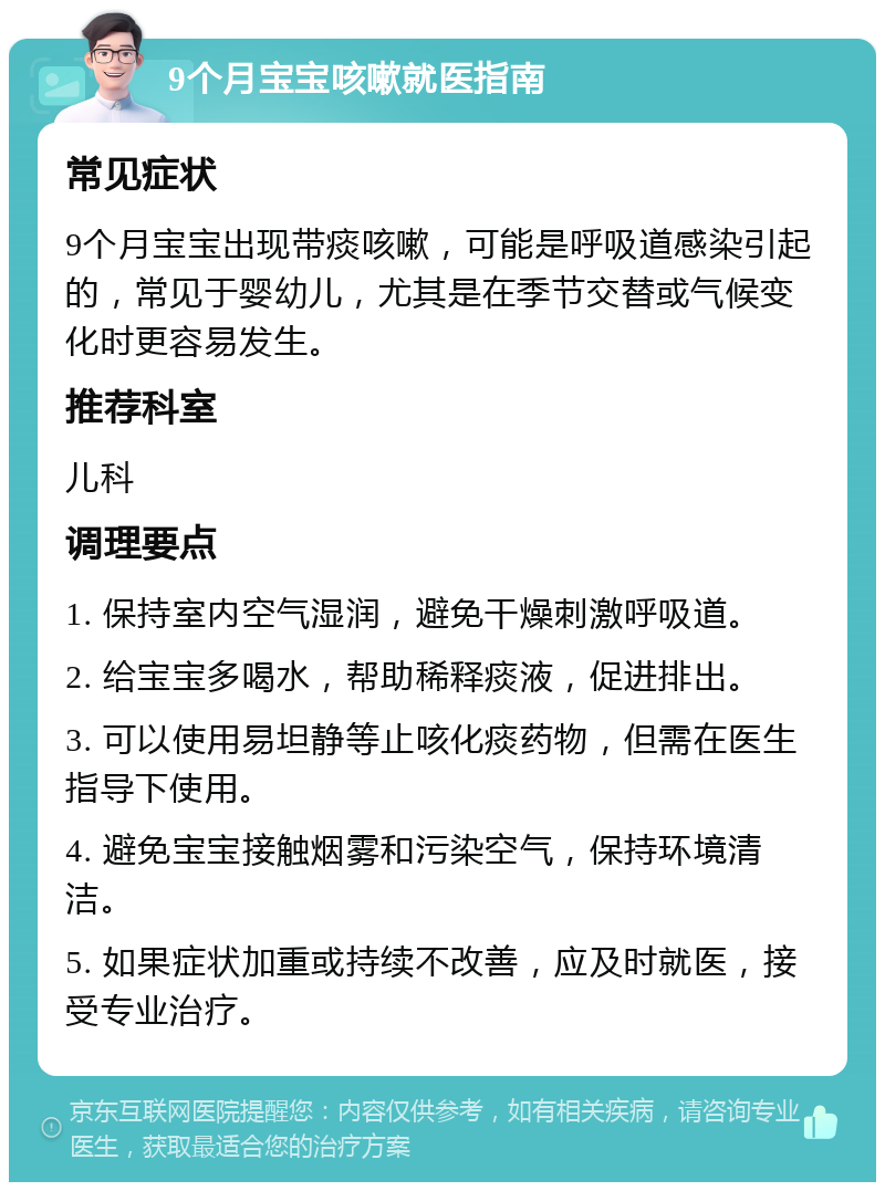 9个月宝宝咳嗽就医指南 常见症状 9个月宝宝出现带痰咳嗽，可能是呼吸道感染引起的，常见于婴幼儿，尤其是在季节交替或气候变化时更容易发生。 推荐科室 儿科 调理要点 1. 保持室内空气湿润，避免干燥刺激呼吸道。 2. 给宝宝多喝水，帮助稀释痰液，促进排出。 3. 可以使用易坦静等止咳化痰药物，但需在医生指导下使用。 4. 避免宝宝接触烟雾和污染空气，保持环境清洁。 5. 如果症状加重或持续不改善，应及时就医，接受专业治疗。