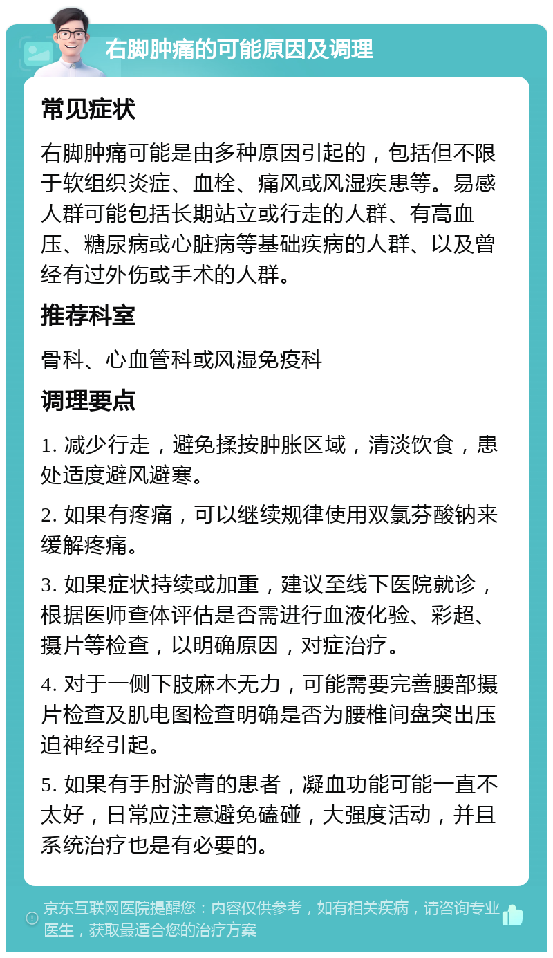 右脚肿痛的可能原因及调理 常见症状 右脚肿痛可能是由多种原因引起的，包括但不限于软组织炎症、血栓、痛风或风湿疾患等。易感人群可能包括长期站立或行走的人群、有高血压、糖尿病或心脏病等基础疾病的人群、以及曾经有过外伤或手术的人群。 推荐科室 骨科、心血管科或风湿免疫科 调理要点 1. 减少行走，避免揉按肿胀区域，清淡饮食，患处适度避风避寒。 2. 如果有疼痛，可以继续规律使用双氯芬酸钠来缓解疼痛。 3. 如果症状持续或加重，建议至线下医院就诊，根据医师查体评估是否需进行血液化验、彩超、摄片等检查，以明确原因，对症治疗。 4. 对于一侧下肢麻木无力，可能需要完善腰部摄片检查及肌电图检查明确是否为腰椎间盘突出压迫神经引起。 5. 如果有手肘淤青的患者，凝血功能可能一直不太好，日常应注意避免磕碰，大强度活动，并且系统治疗也是有必要的。