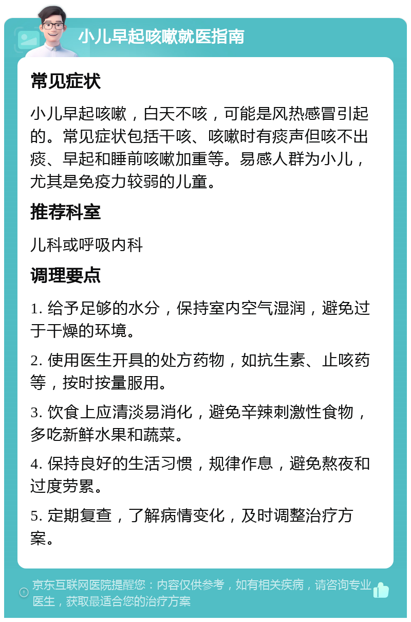 小儿早起咳嗽就医指南 常见症状 小儿早起咳嗽，白天不咳，可能是风热感冒引起的。常见症状包括干咳、咳嗽时有痰声但咳不出痰、早起和睡前咳嗽加重等。易感人群为小儿，尤其是免疫力较弱的儿童。 推荐科室 儿科或呼吸内科 调理要点 1. 给予足够的水分，保持室内空气湿润，避免过于干燥的环境。 2. 使用医生开具的处方药物，如抗生素、止咳药等，按时按量服用。 3. 饮食上应清淡易消化，避免辛辣刺激性食物，多吃新鲜水果和蔬菜。 4. 保持良好的生活习惯，规律作息，避免熬夜和过度劳累。 5. 定期复查，了解病情变化，及时调整治疗方案。