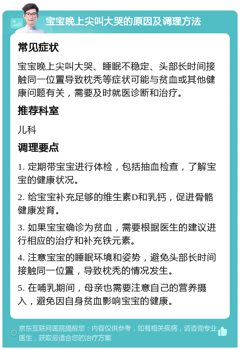 宝宝晚上尖叫大哭的原因及调理方法 常见症状 宝宝晚上尖叫大哭、睡眠不稳定、头部长时间接触同一位置导致枕秃等症状可能与贫血或其他健康问题有关，需要及时就医诊断和治疗。 推荐科室 儿科 调理要点 1. 定期带宝宝进行体检，包括抽血检查，了解宝宝的健康状况。 2. 给宝宝补充足够的维生素D和乳钙，促进骨骼健康发育。 3. 如果宝宝确诊为贫血，需要根据医生的建议进行相应的治疗和补充铁元素。 4. 注意宝宝的睡眠环境和姿势，避免头部长时间接触同一位置，导致枕秃的情况发生。 5. 在哺乳期间，母亲也需要注意自己的营养摄入，避免因自身贫血影响宝宝的健康。