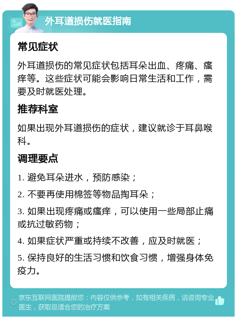 外耳道损伤就医指南 常见症状 外耳道损伤的常见症状包括耳朵出血、疼痛、瘙痒等。这些症状可能会影响日常生活和工作，需要及时就医处理。 推荐科室 如果出现外耳道损伤的症状，建议就诊于耳鼻喉科。 调理要点 1. 避免耳朵进水，预防感染； 2. 不要再使用棉签等物品掏耳朵； 3. 如果出现疼痛或瘙痒，可以使用一些局部止痛或抗过敏药物； 4. 如果症状严重或持续不改善，应及时就医； 5. 保持良好的生活习惯和饮食习惯，增强身体免疫力。