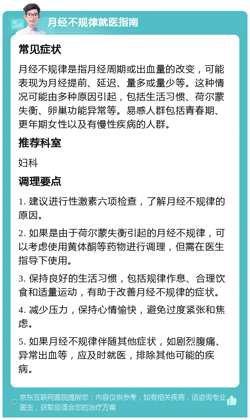 月经不规律就医指南 常见症状 月经不规律是指月经周期或出血量的改变，可能表现为月经提前、延迟、量多或量少等。这种情况可能由多种原因引起，包括生活习惯、荷尔蒙失衡、卵巢功能异常等。易感人群包括青春期、更年期女性以及有慢性疾病的人群。 推荐科室 妇科 调理要点 1. 建议进行性激素六项检查，了解月经不规律的原因。 2. 如果是由于荷尔蒙失衡引起的月经不规律，可以考虑使用黄体酮等药物进行调理，但需在医生指导下使用。 3. 保持良好的生活习惯，包括规律作息、合理饮食和适量运动，有助于改善月经不规律的症状。 4. 减少压力，保持心情愉快，避免过度紧张和焦虑。 5. 如果月经不规律伴随其他症状，如剧烈腹痛、异常出血等，应及时就医，排除其他可能的疾病。