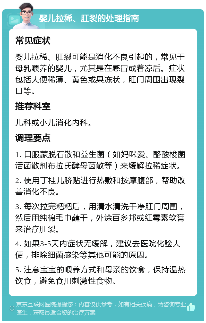 婴儿拉稀、肛裂的处理指南 常见症状 婴儿拉稀、肛裂可能是消化不良引起的，常见于母乳喂养的婴儿，尤其是在感冒或着凉后。症状包括大便稀薄、黄色或果冻状，肛门周围出现裂口等。 推荐科室 儿科或小儿消化内科。 调理要点 1. 口服蒙脱石散和益生菌（如妈咪爱、酪酸梭菌活菌散剂布拉氏酵母菌散等）来缓解拉稀症状。 2. 使用丁桂儿脐贴进行热敷和按摩腹部，帮助改善消化不良。 3. 每次拉完粑粑后，用清水清洗干净肛门周围，然后用纯棉毛巾蘸干，外涂百多邦或红霉素软膏来治疗肛裂。 4. 如果3-5天内症状无缓解，建议去医院化验大便，排除细菌感染等其他可能的原因。 5. 注意宝宝的喂养方式和母亲的饮食，保持温热饮食，避免食用刺激性食物。