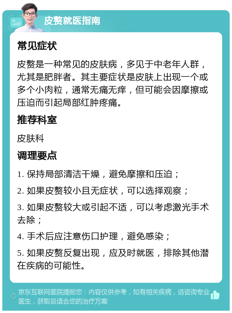 皮赘就医指南 常见症状 皮赘是一种常见的皮肤病，多见于中老年人群，尤其是肥胖者。其主要症状是皮肤上出现一个或多个小肉粒，通常无痛无痒，但可能会因摩擦或压迫而引起局部红肿疼痛。 推荐科室 皮肤科 调理要点 1. 保持局部清洁干燥，避免摩擦和压迫； 2. 如果皮赘较小且无症状，可以选择观察； 3. 如果皮赘较大或引起不适，可以考虑激光手术去除； 4. 手术后应注意伤口护理，避免感染； 5. 如果皮赘反复出现，应及时就医，排除其他潜在疾病的可能性。