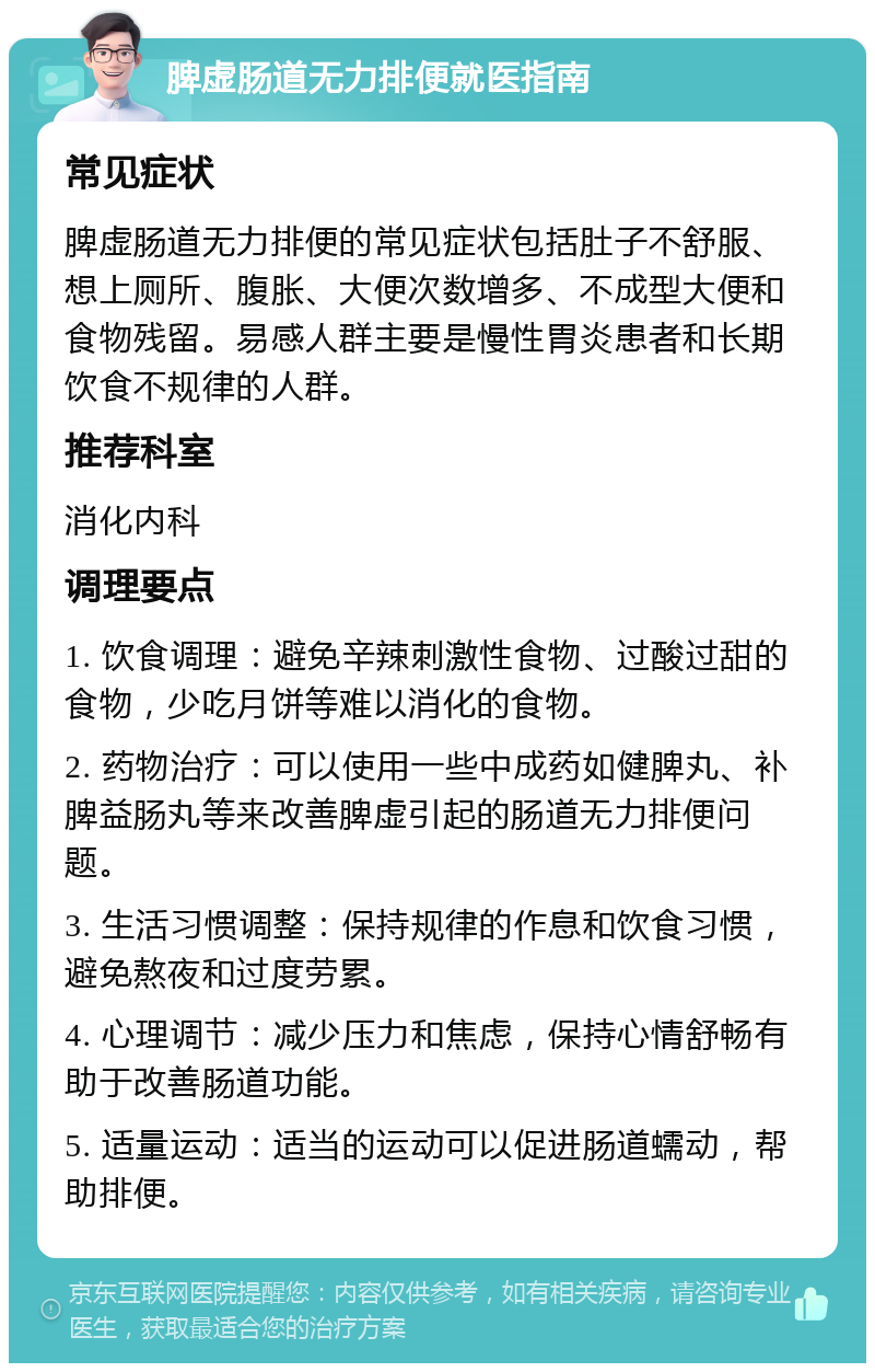 脾虚肠道无力排便就医指南 常见症状 脾虚肠道无力排便的常见症状包括肚子不舒服、想上厕所、腹胀、大便次数增多、不成型大便和食物残留。易感人群主要是慢性胃炎患者和长期饮食不规律的人群。 推荐科室 消化内科 调理要点 1. 饮食调理：避免辛辣刺激性食物、过酸过甜的食物，少吃月饼等难以消化的食物。 2. 药物治疗：可以使用一些中成药如健脾丸、补脾益肠丸等来改善脾虚引起的肠道无力排便问题。 3. 生活习惯调整：保持规律的作息和饮食习惯，避免熬夜和过度劳累。 4. 心理调节：减少压力和焦虑，保持心情舒畅有助于改善肠道功能。 5. 适量运动：适当的运动可以促进肠道蠕动，帮助排便。