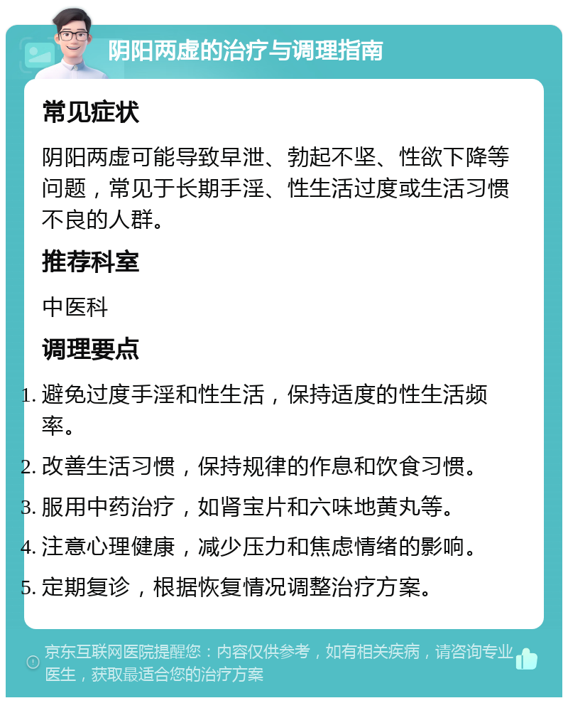 阴阳两虚的治疗与调理指南 常见症状 阴阳两虚可能导致早泄、勃起不坚、性欲下降等问题，常见于长期手淫、性生活过度或生活习惯不良的人群。 推荐科室 中医科 调理要点 避免过度手淫和性生活，保持适度的性生活频率。 改善生活习惯，保持规律的作息和饮食习惯。 服用中药治疗，如肾宝片和六味地黄丸等。 注意心理健康，减少压力和焦虑情绪的影响。 定期复诊，根据恢复情况调整治疗方案。