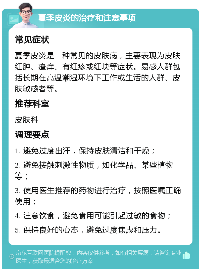 夏季皮炎的治疗和注意事项 常见症状 夏季皮炎是一种常见的皮肤病，主要表现为皮肤红肿、瘙痒、有红疹或红块等症状。易感人群包括长期在高温潮湿环境下工作或生活的人群、皮肤敏感者等。 推荐科室 皮肤科 调理要点 1. 避免过度出汗，保持皮肤清洁和干燥； 2. 避免接触刺激性物质，如化学品、某些植物等； 3. 使用医生推荐的药物进行治疗，按照医嘱正确使用； 4. 注意饮食，避免食用可能引起过敏的食物； 5. 保持良好的心态，避免过度焦虑和压力。