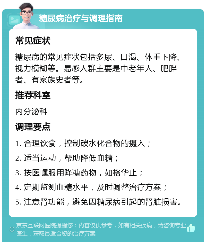 糖尿病治疗与调理指南 常见症状 糖尿病的常见症状包括多尿、口渴、体重下降、视力模糊等。易感人群主要是中老年人、肥胖者、有家族史者等。 推荐科室 内分泌科 调理要点 1. 合理饮食，控制碳水化合物的摄入； 2. 适当运动，帮助降低血糖； 3. 按医嘱服用降糖药物，如格华止； 4. 定期监测血糖水平，及时调整治疗方案； 5. 注意肾功能，避免因糖尿病引起的肾脏损害。