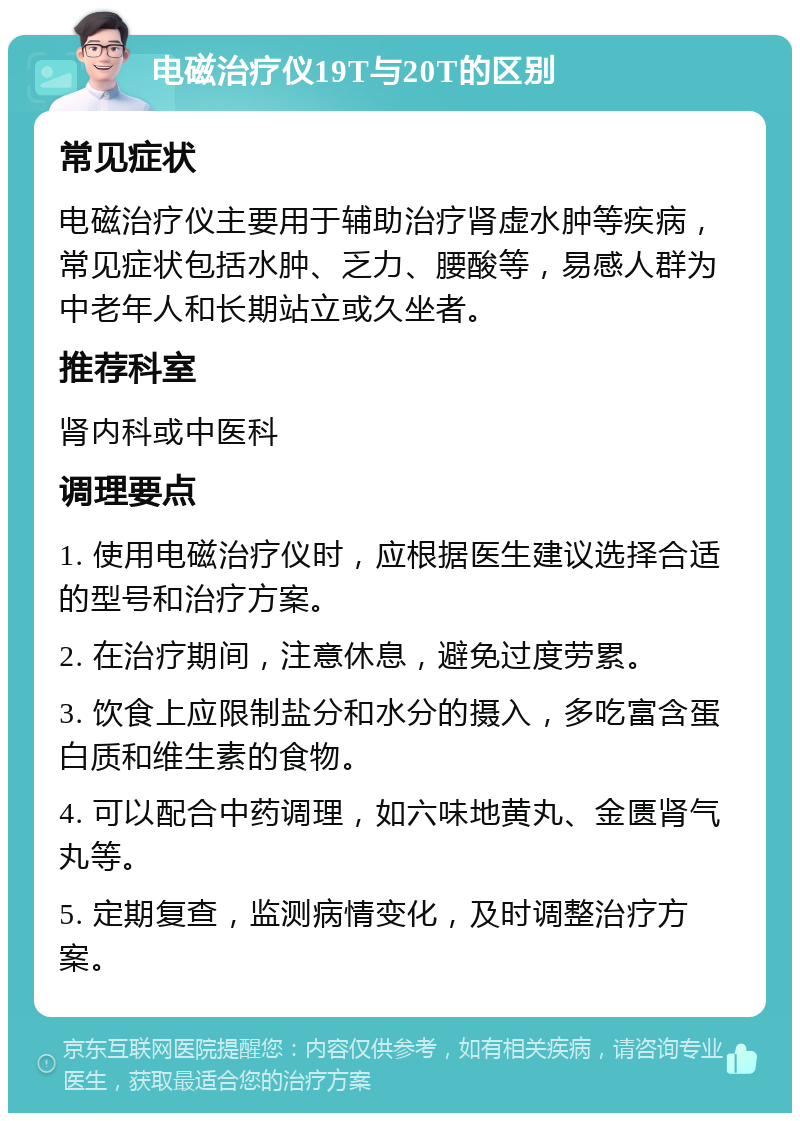 电磁治疗仪19T与20T的区别 常见症状 电磁治疗仪主要用于辅助治疗肾虚水肿等疾病，常见症状包括水肿、乏力、腰酸等，易感人群为中老年人和长期站立或久坐者。 推荐科室 肾内科或中医科 调理要点 1. 使用电磁治疗仪时，应根据医生建议选择合适的型号和治疗方案。 2. 在治疗期间，注意休息，避免过度劳累。 3. 饮食上应限制盐分和水分的摄入，多吃富含蛋白质和维生素的食物。 4. 可以配合中药调理，如六味地黄丸、金匮肾气丸等。 5. 定期复查，监测病情变化，及时调整治疗方案。