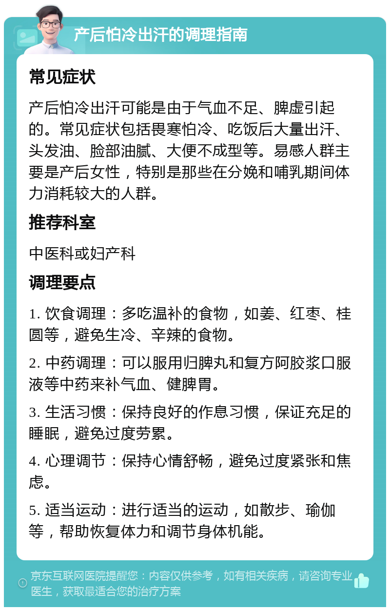 产后怕冷出汗的调理指南 常见症状 产后怕冷出汗可能是由于气血不足、脾虚引起的。常见症状包括畏寒怕冷、吃饭后大量出汗、头发油、脸部油腻、大便不成型等。易感人群主要是产后女性，特别是那些在分娩和哺乳期间体力消耗较大的人群。 推荐科室 中医科或妇产科 调理要点 1. 饮食调理：多吃温补的食物，如姜、红枣、桂圆等，避免生冷、辛辣的食物。 2. 中药调理：可以服用归脾丸和复方阿胶浆口服液等中药来补气血、健脾胃。 3. 生活习惯：保持良好的作息习惯，保证充足的睡眠，避免过度劳累。 4. 心理调节：保持心情舒畅，避免过度紧张和焦虑。 5. 适当运动：进行适当的运动，如散步、瑜伽等，帮助恢复体力和调节身体机能。