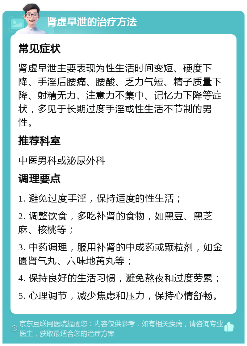 肾虚早泄的治疗方法 常见症状 肾虚早泄主要表现为性生活时间变短、硬度下降、手淫后腰痛、腰酸、乏力气短、精子质量下降、射精无力、注意力不集中、记忆力下降等症状，多见于长期过度手淫或性生活不节制的男性。 推荐科室 中医男科或泌尿外科 调理要点 1. 避免过度手淫，保持适度的性生活； 2. 调整饮食，多吃补肾的食物，如黑豆、黑芝麻、核桃等； 3. 中药调理，服用补肾的中成药或颗粒剂，如金匮肾气丸、六味地黄丸等； 4. 保持良好的生活习惯，避免熬夜和过度劳累； 5. 心理调节，减少焦虑和压力，保持心情舒畅。