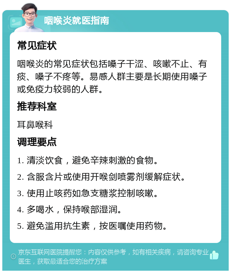 咽喉炎就医指南 常见症状 咽喉炎的常见症状包括嗓子干涩、咳嗽不止、有痰、嗓子不疼等。易感人群主要是长期使用嗓子或免疫力较弱的人群。 推荐科室 耳鼻喉科 调理要点 1. 清淡饮食，避免辛辣刺激的食物。 2. 含服含片或使用开喉剑喷雾剂缓解症状。 3. 使用止咳药如急支糖浆控制咳嗽。 4. 多喝水，保持喉部湿润。 5. 避免滥用抗生素，按医嘱使用药物。