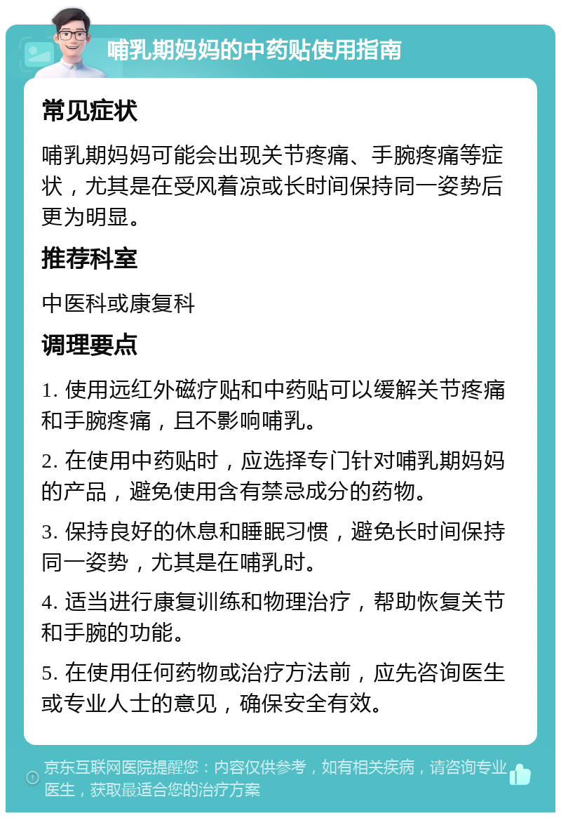 哺乳期妈妈的中药贴使用指南 常见症状 哺乳期妈妈可能会出现关节疼痛、手腕疼痛等症状，尤其是在受风着凉或长时间保持同一姿势后更为明显。 推荐科室 中医科或康复科 调理要点 1. 使用远红外磁疗贴和中药贴可以缓解关节疼痛和手腕疼痛，且不影响哺乳。 2. 在使用中药贴时，应选择专门针对哺乳期妈妈的产品，避免使用含有禁忌成分的药物。 3. 保持良好的休息和睡眠习惯，避免长时间保持同一姿势，尤其是在哺乳时。 4. 适当进行康复训练和物理治疗，帮助恢复关节和手腕的功能。 5. 在使用任何药物或治疗方法前，应先咨询医生或专业人士的意见，确保安全有效。