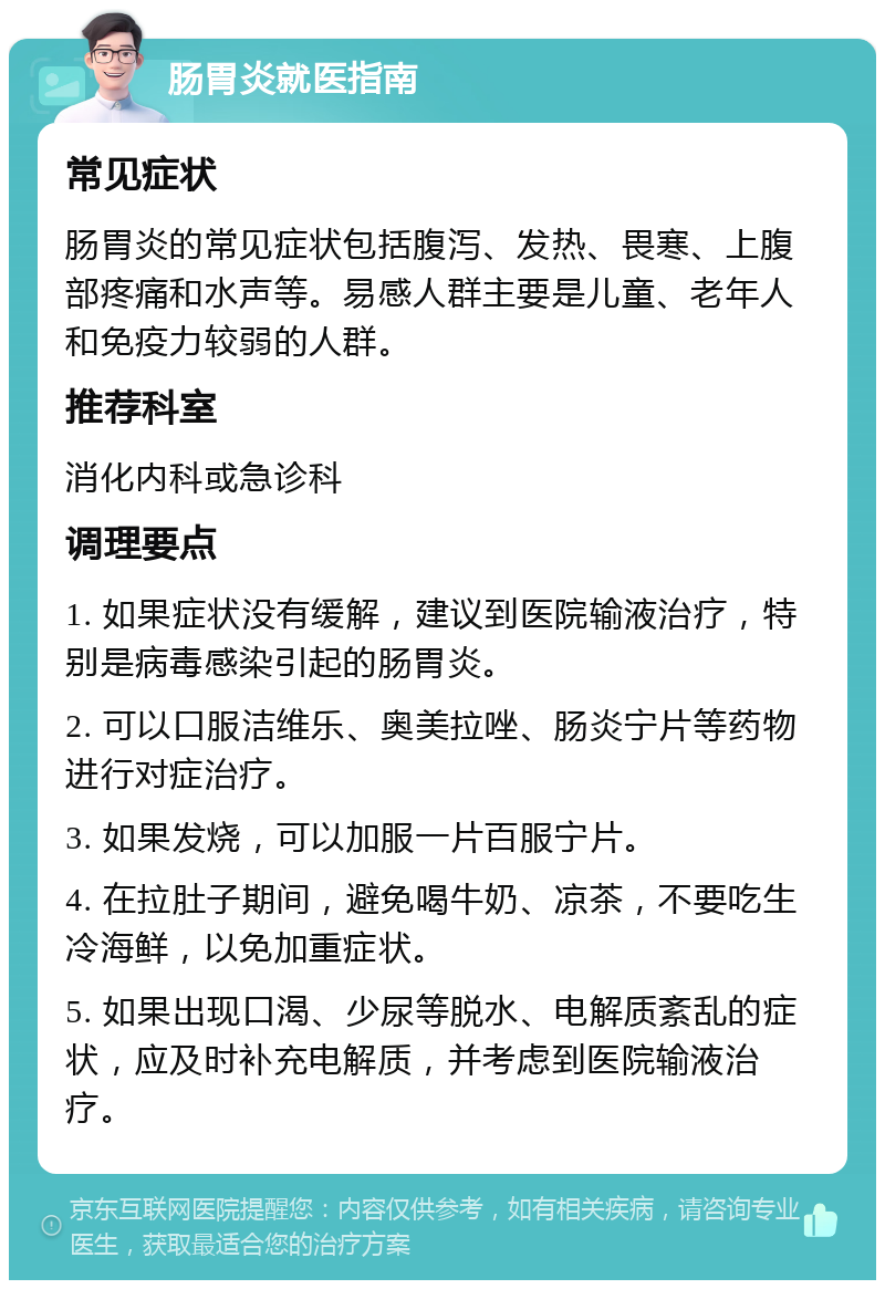 肠胃炎就医指南 常见症状 肠胃炎的常见症状包括腹泻、发热、畏寒、上腹部疼痛和水声等。易感人群主要是儿童、老年人和免疫力较弱的人群。 推荐科室 消化内科或急诊科 调理要点 1. 如果症状没有缓解，建议到医院输液治疗，特别是病毒感染引起的肠胃炎。 2. 可以口服洁维乐、奥美拉唑、肠炎宁片等药物进行对症治疗。 3. 如果发烧，可以加服一片百服宁片。 4. 在拉肚子期间，避免喝牛奶、凉茶，不要吃生冷海鲜，以免加重症状。 5. 如果出现口渴、少尿等脱水、电解质紊乱的症状，应及时补充电解质，并考虑到医院输液治疗。