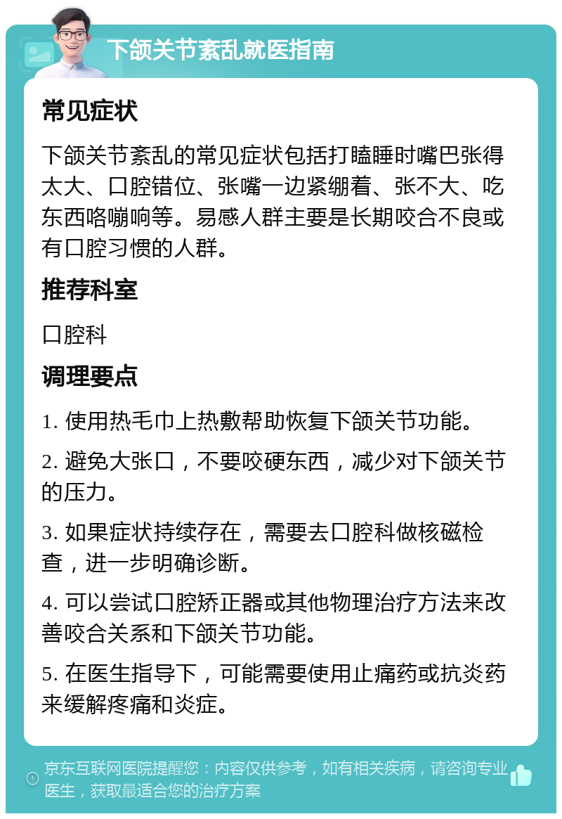 下颌关节紊乱就医指南 常见症状 下颌关节紊乱的常见症状包括打瞌睡时嘴巴张得太大、口腔错位、张嘴一边紧绷着、张不大、吃东西咯嘣响等。易感人群主要是长期咬合不良或有口腔习惯的人群。 推荐科室 口腔科 调理要点 1. 使用热毛巾上热敷帮助恢复下颌关节功能。 2. 避免大张口，不要咬硬东西，减少对下颌关节的压力。 3. 如果症状持续存在，需要去口腔科做核磁检查，进一步明确诊断。 4. 可以尝试口腔矫正器或其他物理治疗方法来改善咬合关系和下颌关节功能。 5. 在医生指导下，可能需要使用止痛药或抗炎药来缓解疼痛和炎症。