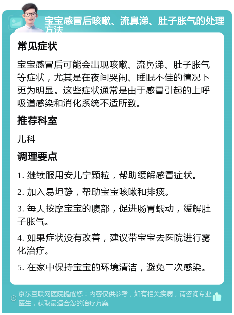 宝宝感冒后咳嗽、流鼻涕、肚子胀气的处理方法 常见症状 宝宝感冒后可能会出现咳嗽、流鼻涕、肚子胀气等症状，尤其是在夜间哭闹、睡眠不佳的情况下更为明显。这些症状通常是由于感冒引起的上呼吸道感染和消化系统不适所致。 推荐科室 儿科 调理要点 1. 继续服用安儿宁颗粒，帮助缓解感冒症状。 2. 加入易坦静，帮助宝宝咳嗽和排痰。 3. 每天按摩宝宝的腹部，促进肠胃蠕动，缓解肚子胀气。 4. 如果症状没有改善，建议带宝宝去医院进行雾化治疗。 5. 在家中保持宝宝的环境清洁，避免二次感染。