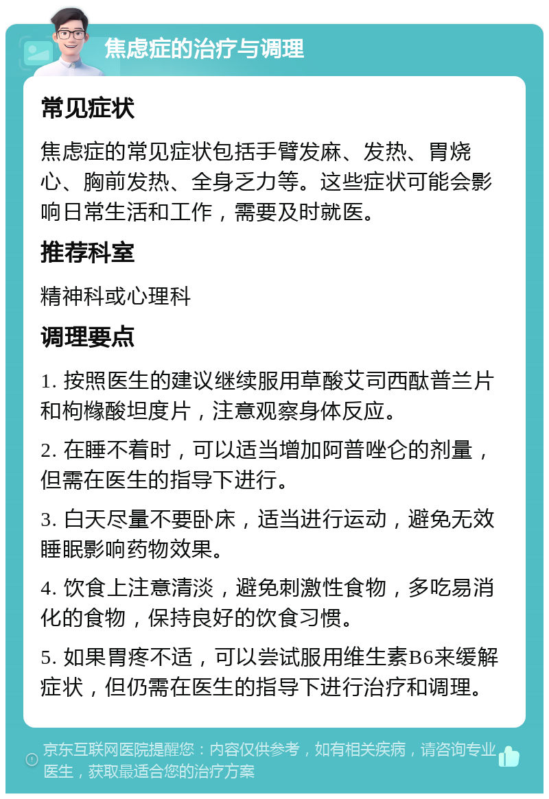 焦虑症的治疗与调理 常见症状 焦虑症的常见症状包括手臂发麻、发热、胃烧心、胸前发热、全身乏力等。这些症状可能会影响日常生活和工作，需要及时就医。 推荐科室 精神科或心理科 调理要点 1. 按照医生的建议继续服用草酸艾司西酞普兰片和枸橼酸坦度片，注意观察身体反应。 2. 在睡不着时，可以适当增加阿普唑仑的剂量，但需在医生的指导下进行。 3. 白天尽量不要卧床，适当进行运动，避免无效睡眠影响药物效果。 4. 饮食上注意清淡，避免刺激性食物，多吃易消化的食物，保持良好的饮食习惯。 5. 如果胃疼不适，可以尝试服用维生素B6来缓解症状，但仍需在医生的指导下进行治疗和调理。