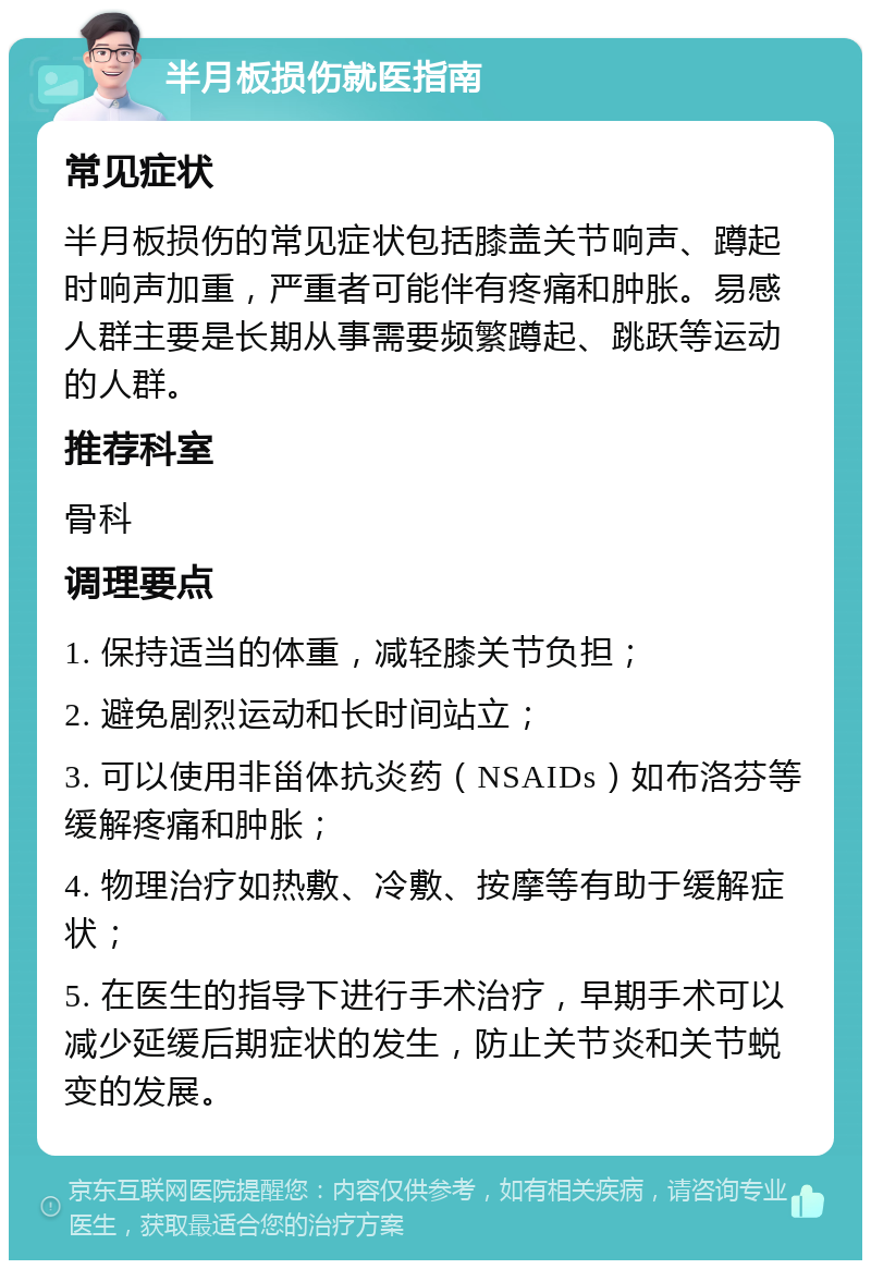 半月板损伤就医指南 常见症状 半月板损伤的常见症状包括膝盖关节响声、蹲起时响声加重，严重者可能伴有疼痛和肿胀。易感人群主要是长期从事需要频繁蹲起、跳跃等运动的人群。 推荐科室 骨科 调理要点 1. 保持适当的体重，减轻膝关节负担； 2. 避免剧烈运动和长时间站立； 3. 可以使用非甾体抗炎药（NSAIDs）如布洛芬等缓解疼痛和肿胀； 4. 物理治疗如热敷、冷敷、按摩等有助于缓解症状； 5. 在医生的指导下进行手术治疗，早期手术可以减少延缓后期症状的发生，防止关节炎和关节蜕变的发展。