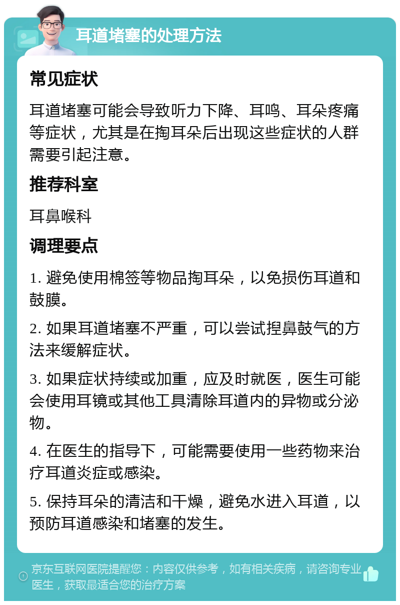 耳道堵塞的处理方法 常见症状 耳道堵塞可能会导致听力下降、耳鸣、耳朵疼痛等症状，尤其是在掏耳朵后出现这些症状的人群需要引起注意。 推荐科室 耳鼻喉科 调理要点 1. 避免使用棉签等物品掏耳朵，以免损伤耳道和鼓膜。 2. 如果耳道堵塞不严重，可以尝试揑鼻鼓气的方法来缓解症状。 3. 如果症状持续或加重，应及时就医，医生可能会使用耳镜或其他工具清除耳道内的异物或分泌物。 4. 在医生的指导下，可能需要使用一些药物来治疗耳道炎症或感染。 5. 保持耳朵的清洁和干燥，避免水进入耳道，以预防耳道感染和堵塞的发生。