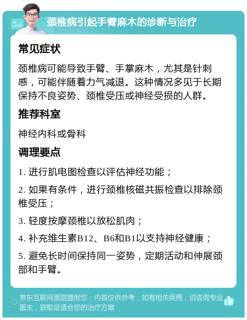 颈椎病引起手臂麻木的诊断与治疗 常见症状 颈椎病可能导致手臂、手掌麻木，尤其是针刺感，可能伴随着力气减退。这种情况多见于长期保持不良姿势、颈椎受压或神经受损的人群。 推荐科室 神经内科或骨科 调理要点 1. 进行肌电图检查以评估神经功能； 2. 如果有条件，进行颈椎核磁共振检查以排除颈椎受压； 3. 轻度按摩颈椎以放松肌肉； 4. 补充维生素B12、B6和B1以支持神经健康； 5. 避免长时间保持同一姿势，定期活动和伸展颈部和手臂。