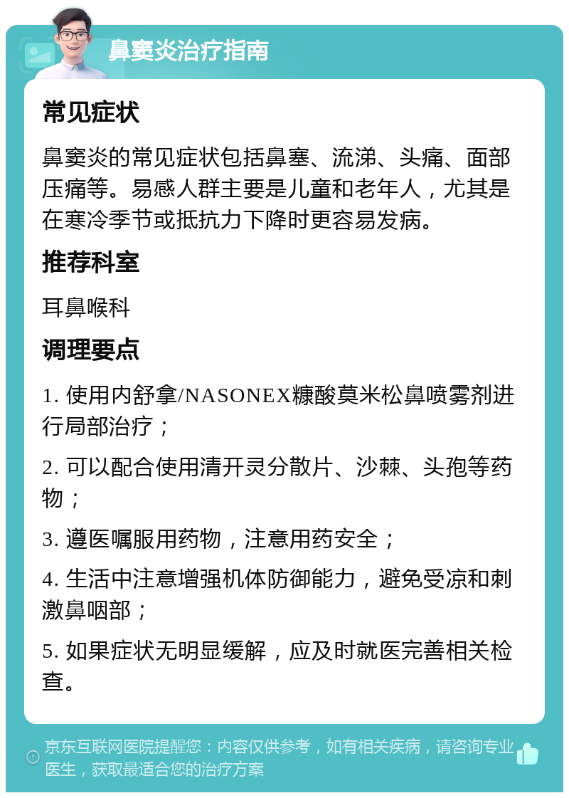 鼻窦炎治疗指南 常见症状 鼻窦炎的常见症状包括鼻塞、流涕、头痛、面部压痛等。易感人群主要是儿童和老年人，尤其是在寒冷季节或抵抗力下降时更容易发病。 推荐科室 耳鼻喉科 调理要点 1. 使用内舒拿/NASONEX糠酸莫米松鼻喷雾剂进行局部治疗； 2. 可以配合使用清开灵分散片、沙棘、头孢等药物； 3. 遵医嘱服用药物，注意用药安全； 4. 生活中注意增强机体防御能力，避免受凉和刺激鼻咽部； 5. 如果症状无明显缓解，应及时就医完善相关检查。