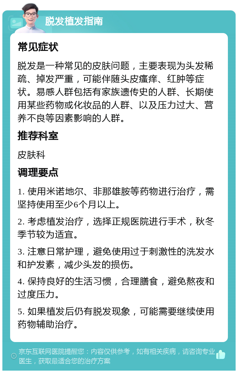 脱发植发指南 常见症状 脱发是一种常见的皮肤问题，主要表现为头发稀疏、掉发严重，可能伴随头皮瘙痒、红肿等症状。易感人群包括有家族遗传史的人群、长期使用某些药物或化妆品的人群、以及压力过大、营养不良等因素影响的人群。 推荐科室 皮肤科 调理要点 1. 使用米诺地尔、非那雄胺等药物进行治疗，需坚持使用至少6个月以上。 2. 考虑植发治疗，选择正规医院进行手术，秋冬季节较为适宜。 3. 注意日常护理，避免使用过于刺激性的洗发水和护发素，减少头发的损伤。 4. 保持良好的生活习惯，合理膳食，避免熬夜和过度压力。 5. 如果植发后仍有脱发现象，可能需要继续使用药物辅助治疗。