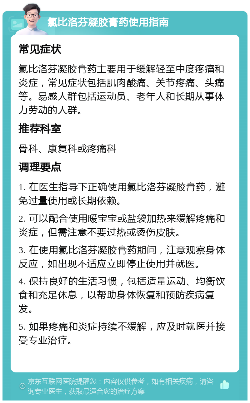 氯比洛芬凝胶膏药使用指南 常见症状 氯比洛芬凝胶膏药主要用于缓解轻至中度疼痛和炎症，常见症状包括肌肉酸痛、关节疼痛、头痛等。易感人群包括运动员、老年人和长期从事体力劳动的人群。 推荐科室 骨科、康复科或疼痛科 调理要点 1. 在医生指导下正确使用氯比洛芬凝胶膏药，避免过量使用或长期依赖。 2. 可以配合使用暖宝宝或盐袋加热来缓解疼痛和炎症，但需注意不要过热或烫伤皮肤。 3. 在使用氯比洛芬凝胶膏药期间，注意观察身体反应，如出现不适应立即停止使用并就医。 4. 保持良好的生活习惯，包括适量运动、均衡饮食和充足休息，以帮助身体恢复和预防疾病复发。 5. 如果疼痛和炎症持续不缓解，应及时就医并接受专业治疗。