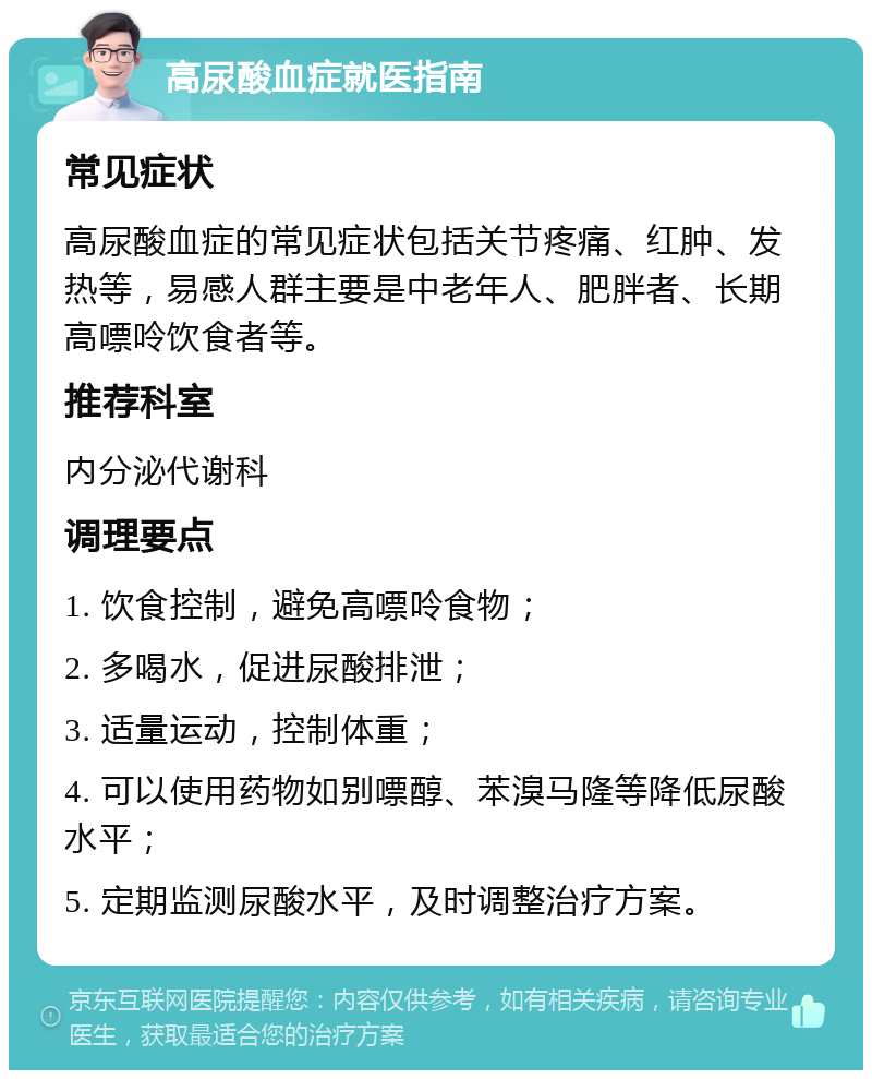 高尿酸血症就医指南 常见症状 高尿酸血症的常见症状包括关节疼痛、红肿、发热等，易感人群主要是中老年人、肥胖者、长期高嘌呤饮食者等。 推荐科室 内分泌代谢科 调理要点 1. 饮食控制，避免高嘌呤食物； 2. 多喝水，促进尿酸排泄； 3. 适量运动，控制体重； 4. 可以使用药物如别嘌醇、苯溴马隆等降低尿酸水平； 5. 定期监测尿酸水平，及时调整治疗方案。