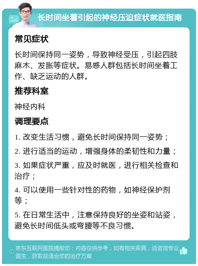 长时间坐着引起的神经压迫症状就医指南 常见症状 长时间保持同一姿势，导致神经受压，引起四肢麻木、发胀等症状。易感人群包括长时间坐着工作、缺乏运动的人群。 推荐科室 神经内科 调理要点 1. 改变生活习惯，避免长时间保持同一姿势； 2. 进行适当的运动，增强身体的柔韧性和力量； 3. 如果症状严重，应及时就医，进行相关检查和治疗； 4. 可以使用一些针对性的药物，如神经保护剂等； 5. 在日常生活中，注意保持良好的坐姿和站姿，避免长时间低头或弯腰等不良习惯。