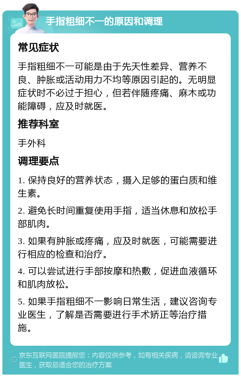 手指粗细不一的原因和调理 常见症状 手指粗细不一可能是由于先天性差异、营养不良、肿胀或活动用力不均等原因引起的。无明显症状时不必过于担心，但若伴随疼痛、麻木或功能障碍，应及时就医。 推荐科室 手外科 调理要点 1. 保持良好的营养状态，摄入足够的蛋白质和维生素。 2. 避免长时间重复使用手指，适当休息和放松手部肌肉。 3. 如果有肿胀或疼痛，应及时就医，可能需要进行相应的检查和治疗。 4. 可以尝试进行手部按摩和热敷，促进血液循环和肌肉放松。 5. 如果手指粗细不一影响日常生活，建议咨询专业医生，了解是否需要进行手术矫正等治疗措施。