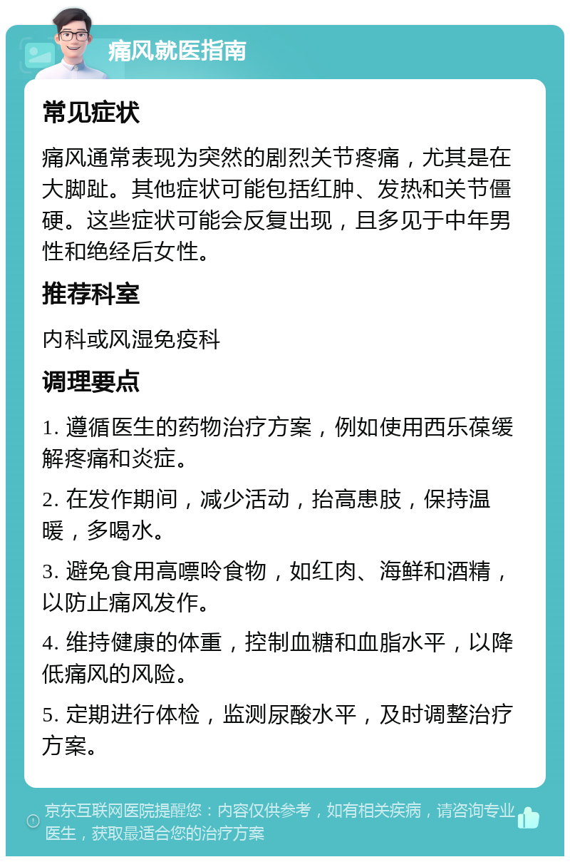 痛风就医指南 常见症状 痛风通常表现为突然的剧烈关节疼痛，尤其是在大脚趾。其他症状可能包括红肿、发热和关节僵硬。这些症状可能会反复出现，且多见于中年男性和绝经后女性。 推荐科室 内科或风湿免疫科 调理要点 1. 遵循医生的药物治疗方案，例如使用西乐葆缓解疼痛和炎症。 2. 在发作期间，减少活动，抬高患肢，保持温暖，多喝水。 3. 避免食用高嘌呤食物，如红肉、海鲜和酒精，以防止痛风发作。 4. 维持健康的体重，控制血糖和血脂水平，以降低痛风的风险。 5. 定期进行体检，监测尿酸水平，及时调整治疗方案。